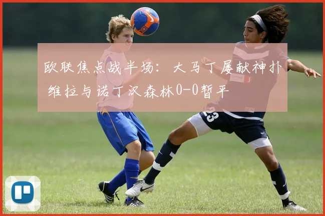 欧联焦点战半场:大马丁屡献神扑 维拉与诺丁汉森林0-0暂平
