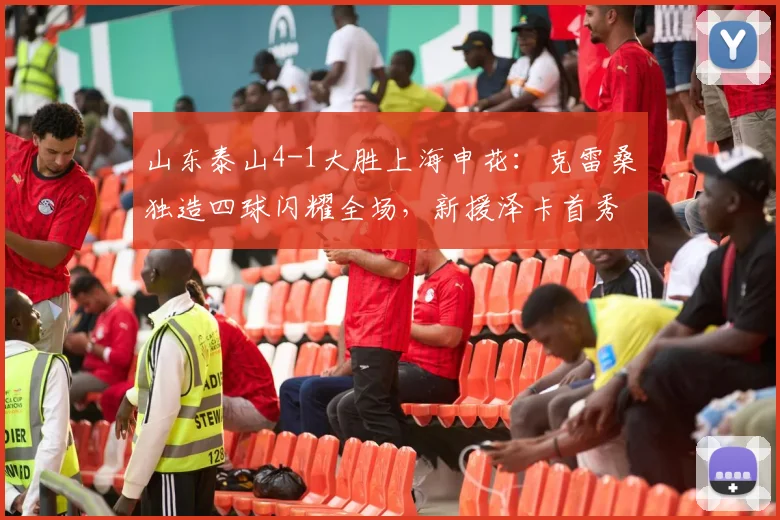 山东泰山4-1大胜上海申花:克雷桑独造四球闪耀全场,新援泽卡首秀表现获好评