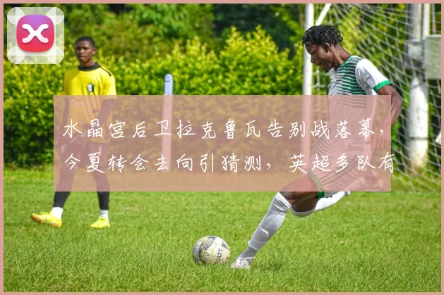 水晶宫后卫拉克鲁瓦告别战落幕,今夏转会去向引猜测,英超多队有意竞逐