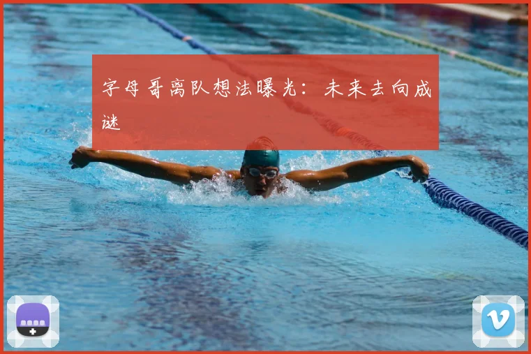 字母哥离队想法曝光：未来去向成谜