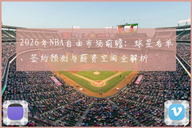2026年NBA自由市场前瞻：球星名单、签约预测与薪资空间全解析