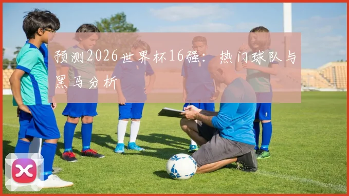 预测2026世界杯16强：热门球队与黑马分析