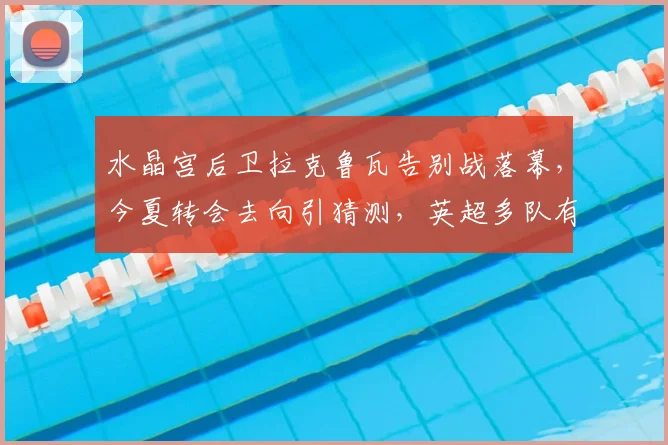 水晶宫后卫拉克鲁瓦告别战落幕，今夏转会去向引猜测，英超多队有意竞逐