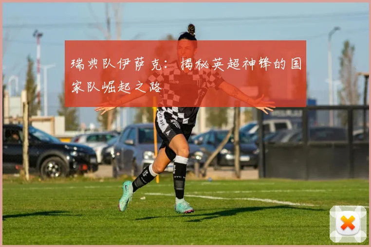 瑞典队伊萨克:揭秘英超神锋的国家队崛起之路