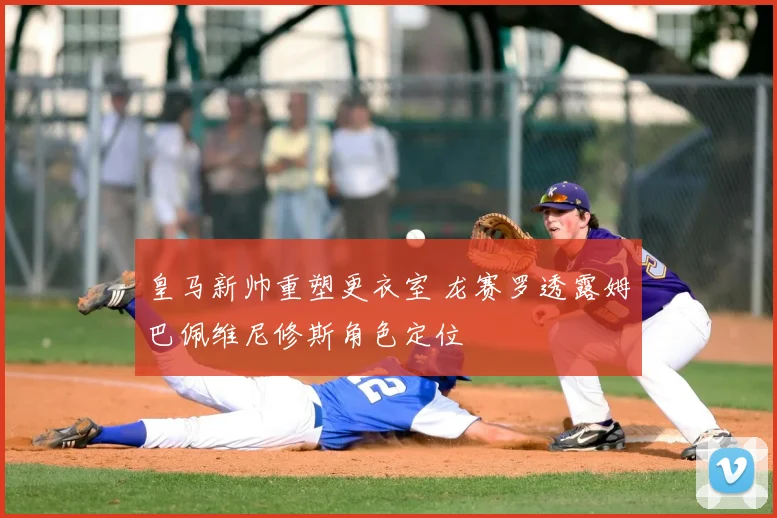 皇马新帅重塑更衣室 龙赛罗透露姆巴佩维尼修斯角色定位