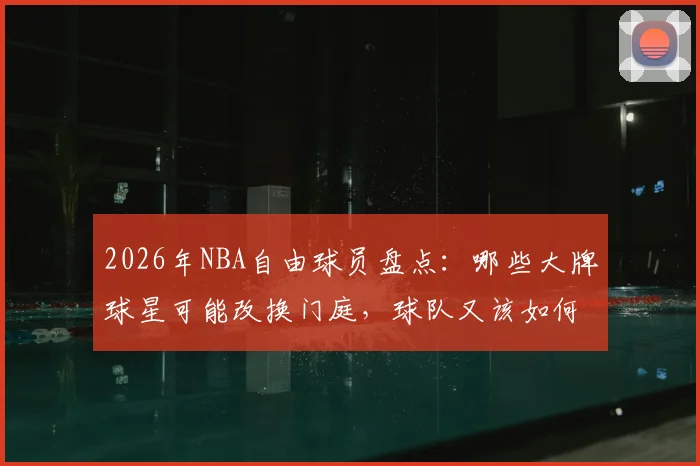 2026年NBA自由球员盘点:哪些大牌球星可能改换门庭,球队又该如何提前布局?